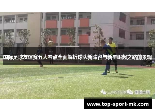 国际足球友谊赛五大看点全面解析球队新阵容与新星崛起之路前景观